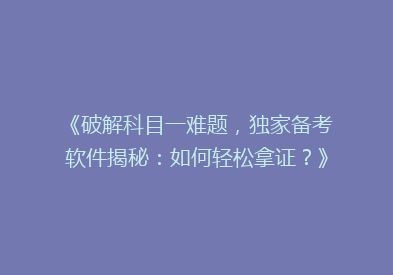 《破解科目一难题，独家备考软件揭秘：如何轻松拿证？》