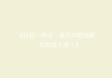 《科目一考试：通关攻略揭秘，究竟难不难？》