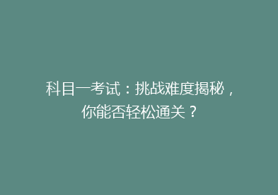 科目一考试：挑战难度揭秘，你能否轻松通关？