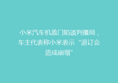 小米汽车机盖门陷谈判僵局，车主代表称小米表示“退订会造成崩塌”