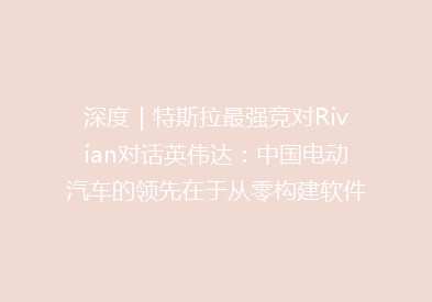 深度｜特斯拉最强竞对Rivian对话英伟达：中国电动汽车的领先在于从零构建软件架构，传统车企需转型为“科技企业”