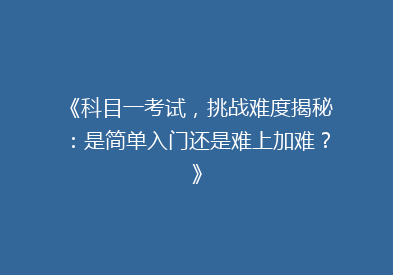 《科目一考试，挑战难度揭秘：是简单入门还是难上加难？》