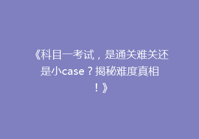 《科目一考试，是通关难关还是小case？揭秘难度真相！》