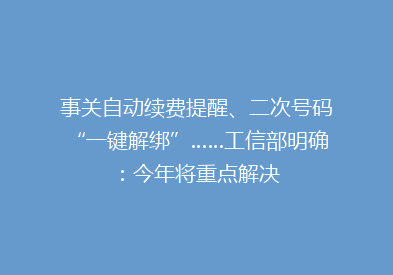 事关自动续费提醒、二次号码“一键解绑”……工信部明确：今年将重点解决