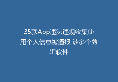 35款App违法违规收集使用个人信息被通报 涉多个剪辑软件