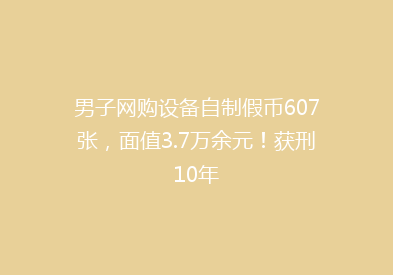 男子网购设备自制假币607张，面值3.7万余元！获刑10年