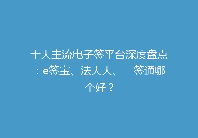 十大主流电子签平台深度盘点：e签宝、法大大、一签通哪个好？