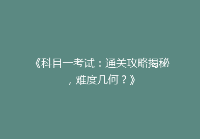 《科目一考试：通关攻略揭秘，难度几何？》