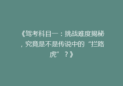《驾考科目一：挑战难度揭秘，究竟是不是传说中的“拦路虎”？》