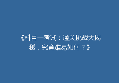 《科目一考试：通关挑战大揭秘，究竟难易如何？》