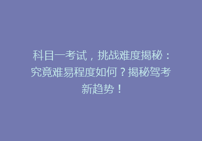 科目一考试，挑战难度揭秘：究竟难易程度如何？揭秘驾考新趋势！