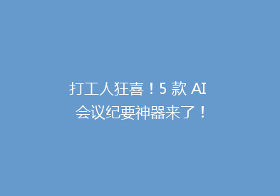 打工人狂喜！5 款 AI 会议纪要神器来了！
