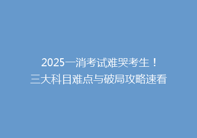 2025一消考试难哭考生！三大科目难点与破局攻略速看