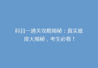 科目一通关攻略揭秘：真实难度大揭秘，考生必看！
