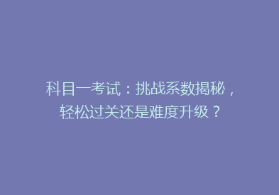 科目一考试：挑战系数揭秘，轻松过关还是难度升级？